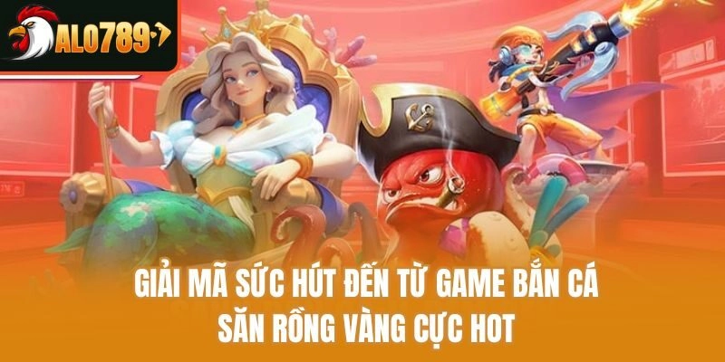 Giải mã sức hút đến từ game bắn cá săn rồng vàng cực hot